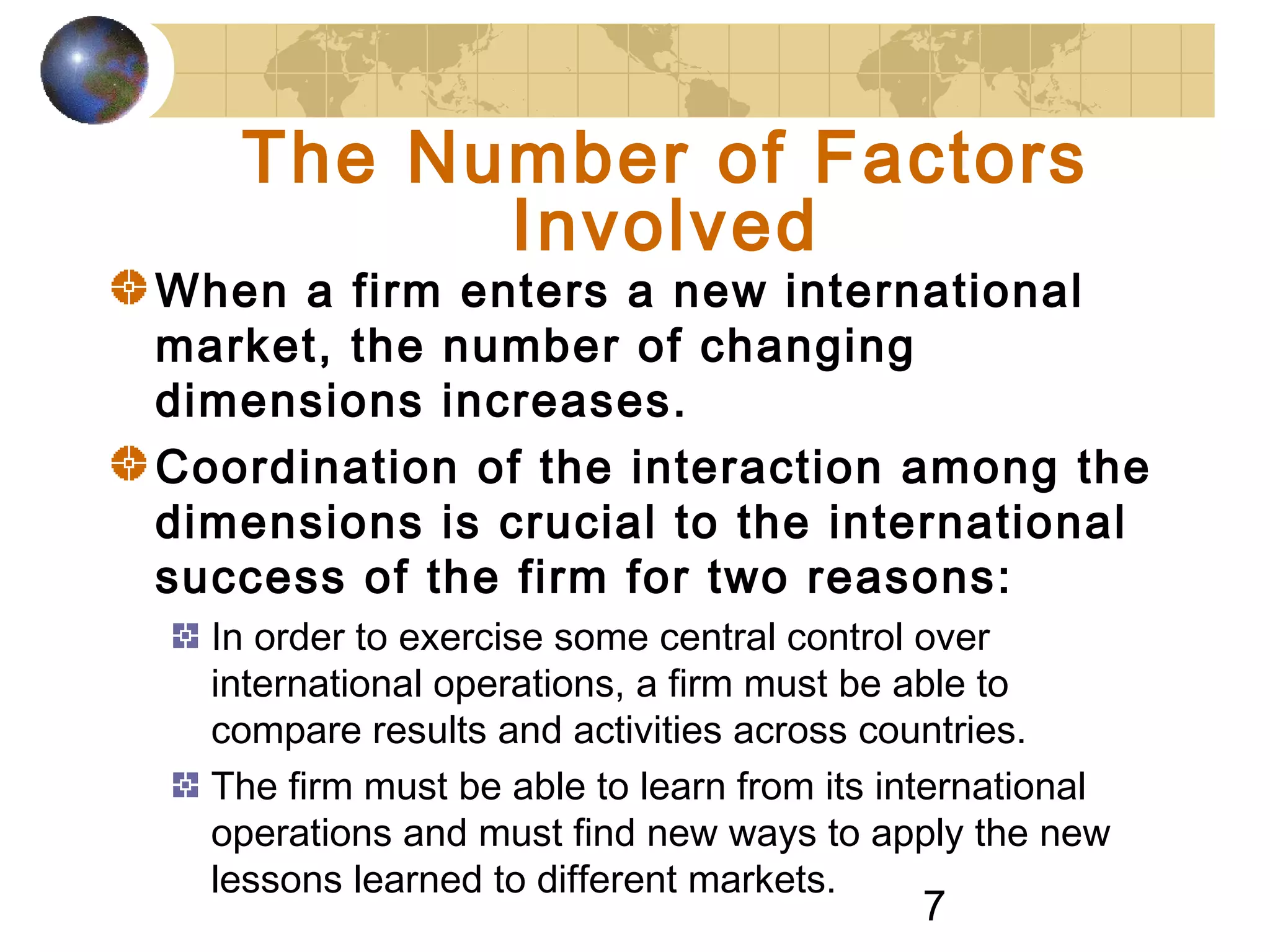 7
The Number of Factors
Involved
When a firm enters a new international
market, the number of changing
dimensions increases.
Coordination of the interaction among the
dimensions is crucial to the international
success of the firm for two reasons:
In order to exercise some central control over
international operations, a firm must be able to
compare results and activities across countries.
The firm must be able to learn from its international
operations and must find new ways to apply the new
lessons learned to different markets.
 