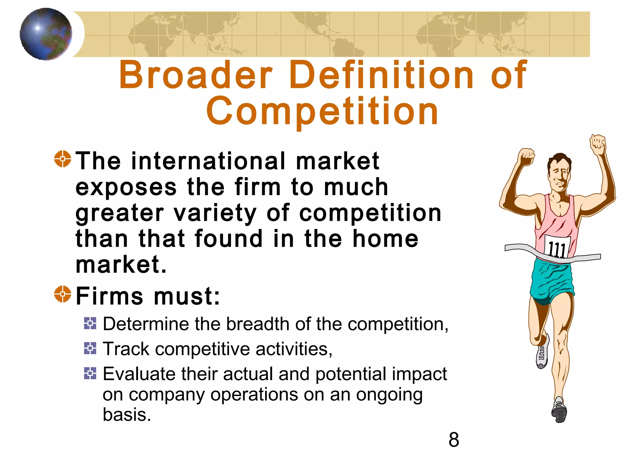 8
Broader Definition of
Competition
The international market
exposes the firm to much
greater variety of competition
than that found in the home
market.
Firms must:
Determine the breadth of the competition,
Track competitive activities,
Evaluate their actual and potential impact
on company operations on an ongoing
basis.
 
