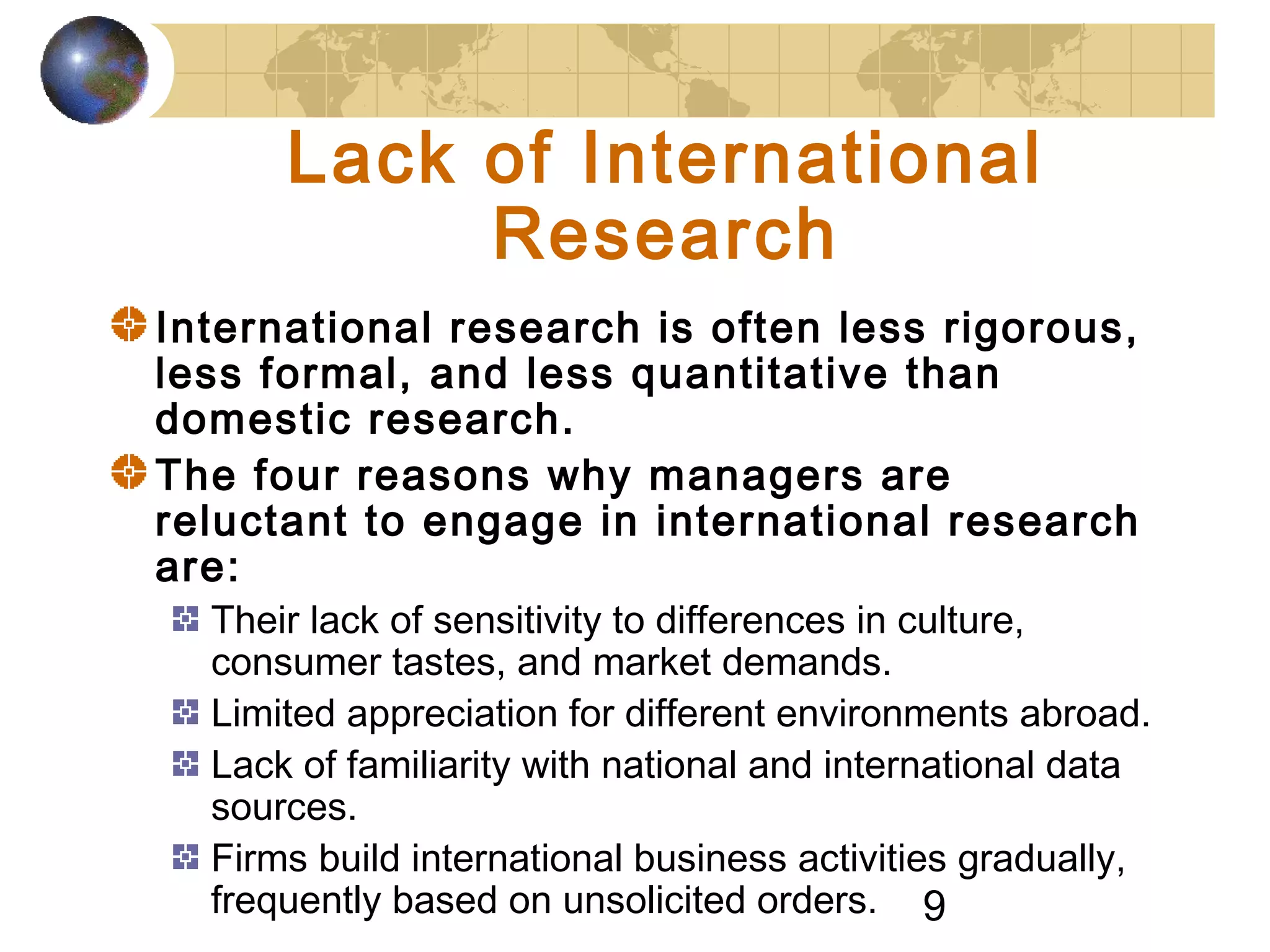 9
Lack of International
Research
International research is often less rigorous,
less formal, and less quantitative than
domestic research.
The four reasons why managers are
reluctant to engage in international research
are:
Their lack of sensitivity to differences in culture,
consumer tastes, and market demands.
Limited appreciation for different environments abroad.
Lack of familiarity with national and international data
sources.
Firms build international business activities gradually,
frequently based on unsolicited orders.
 