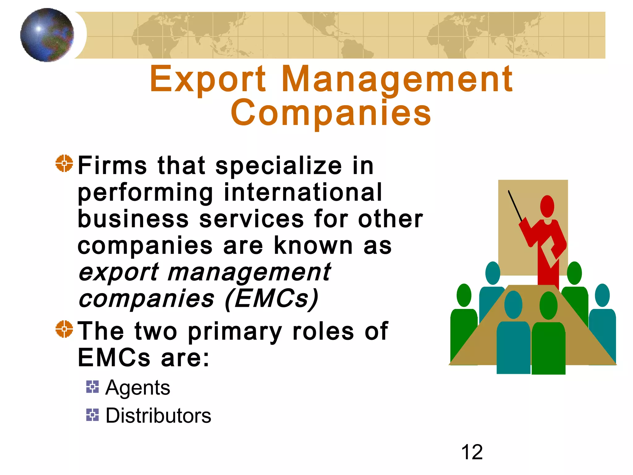 12
Export Management
Companies
Firms that specialize in
performing international
business services for other
companies are known as
export management
companies (EMCs)
The two primary roles of
EMCs are:
Agents
Distributors
 