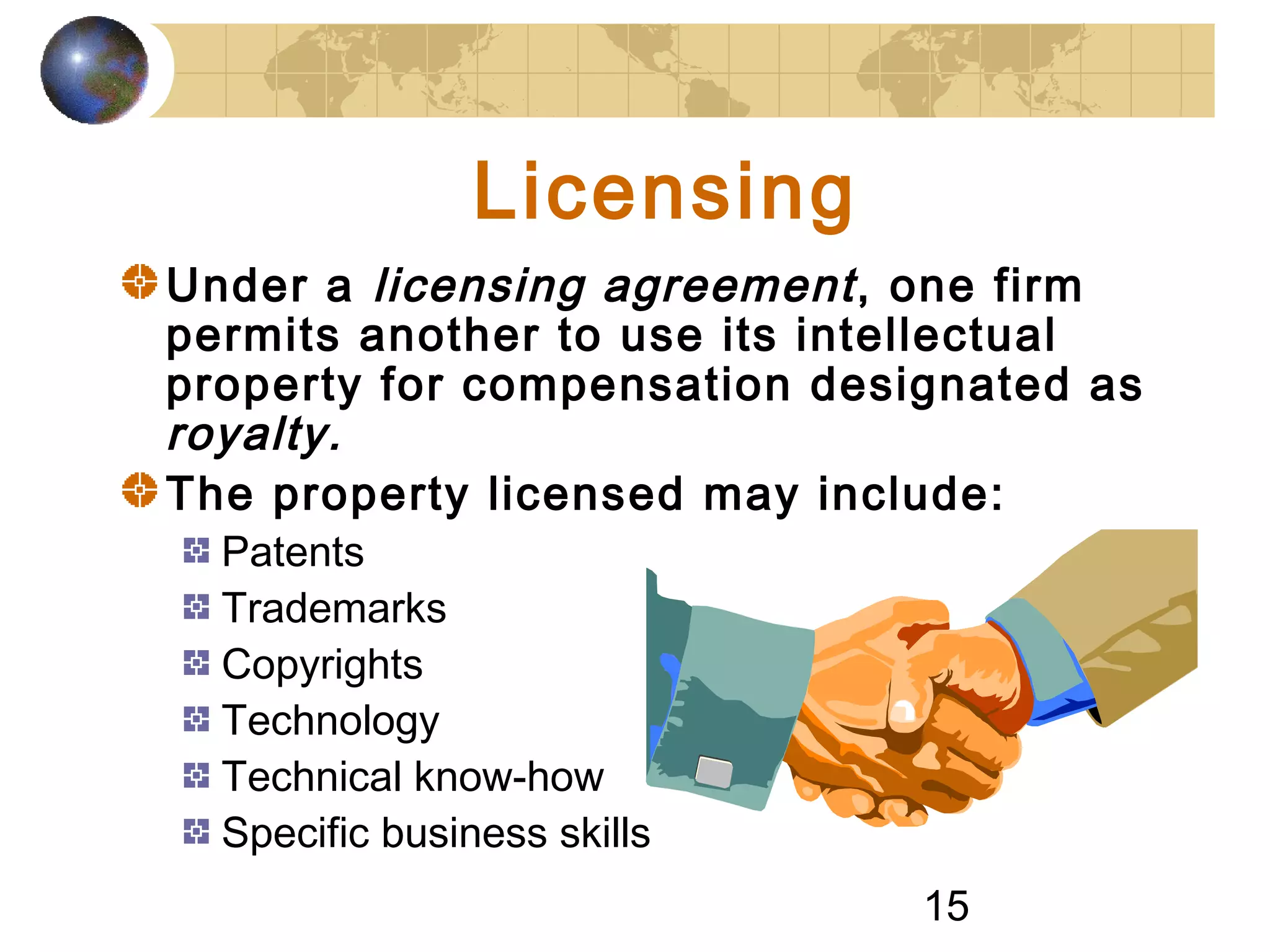 15
Licensing
Under a licensing agreement, one firm
permits another to use its intellectual
property for compensation designated as
royalty.
The property licensed may include:
Patents
Trademarks
Copyrights
Technology
Technical know-how
Specific business skills
 