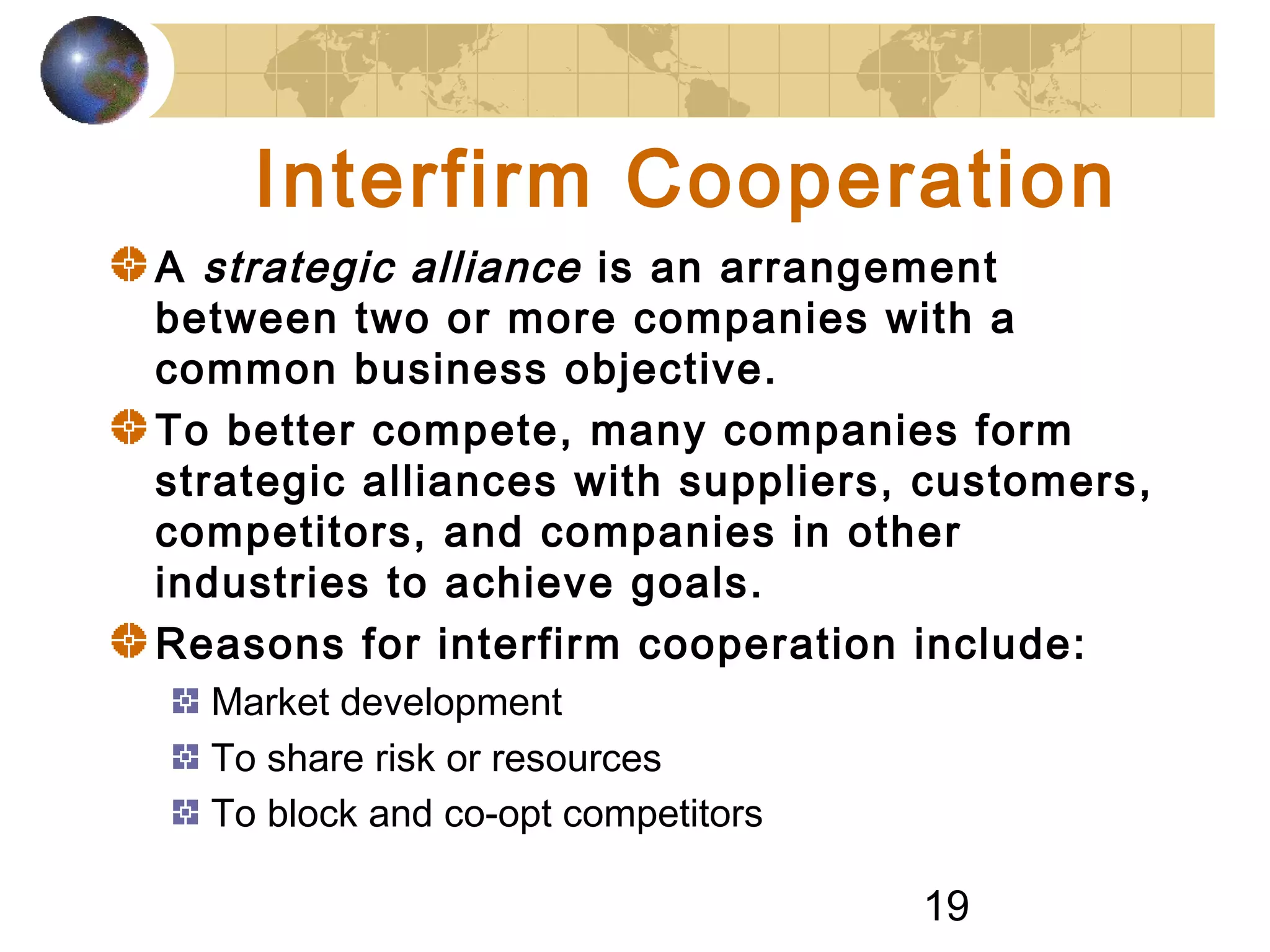 19
Interfirm Cooperation
A strategic alliance is an arrangement
between two or more companies with a
common business objective.
To better compete, many companies form
strategic alliances with suppliers, customers,
competitors, and companies in other
industries to achieve goals.
Reasons for interfirm cooperation include:
Market development
To share risk or resources
To block and co-opt competitors
 