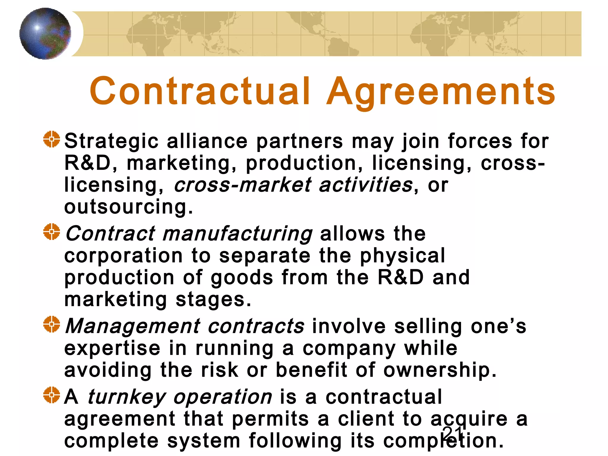 21
Contractual Agreements
Strategic alliance partners may join forces for
R&D, marketing, production, licensing, cross-
licensing, cross-market activities, or
outsourcing.
Contract manufacturing allows the
corporation to separate the physical
production of goods from the R&D and
marketing stages.
Management contracts involve selling one’s
expertise in running a company while
avoiding the risk or benefit of ownership.
A turnkey operation is a contractual
agreement that permits a client to acquire a
complete system following its completion.
 