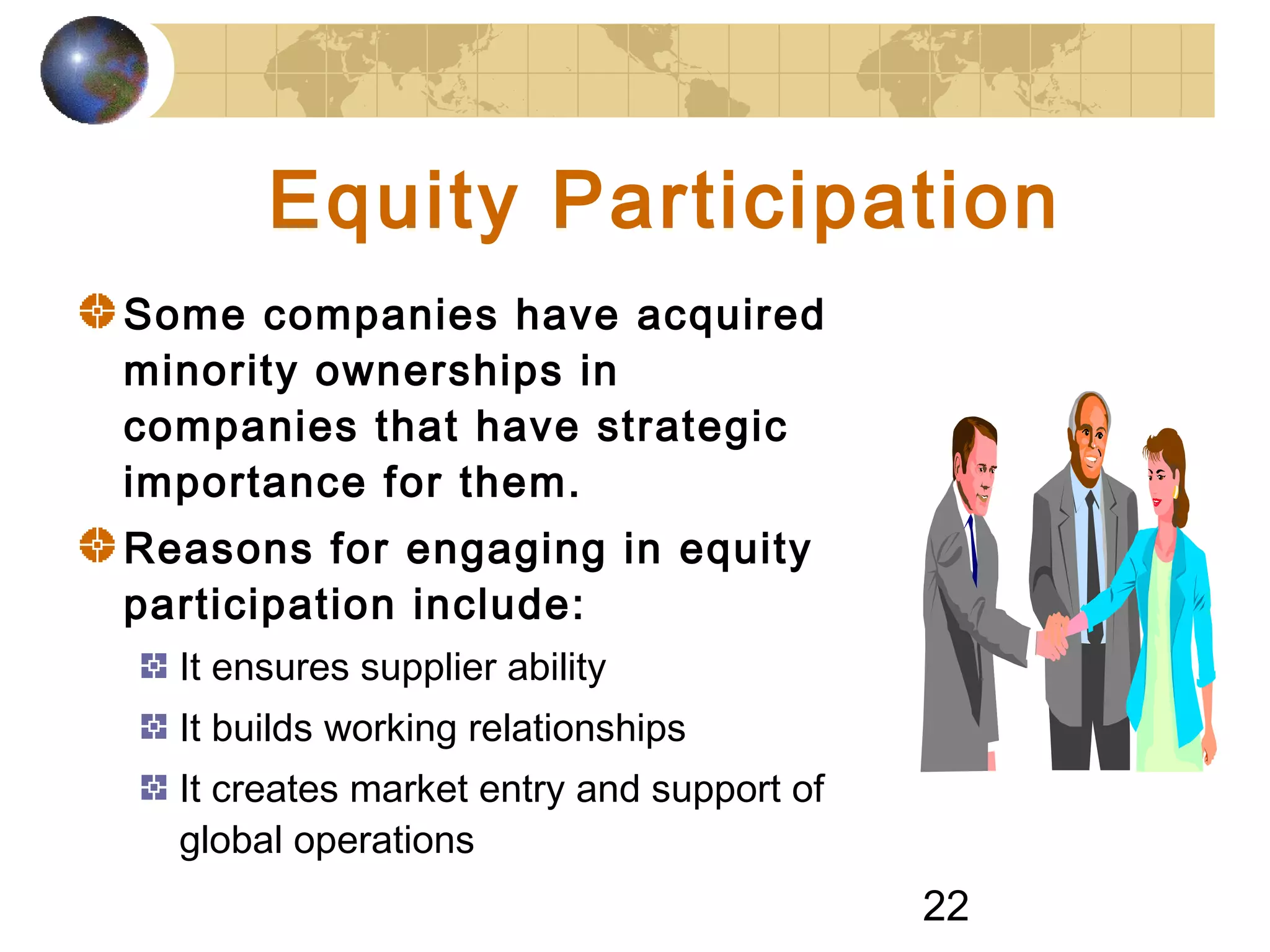 22
Equity Participation
Some companies have acquired
minority ownerships in
companies that have strategic
importance for them.
Reasons for engaging in equity
participation include:
It ensures supplier ability
It builds working relationships
It creates market entry and support of
global operations
 