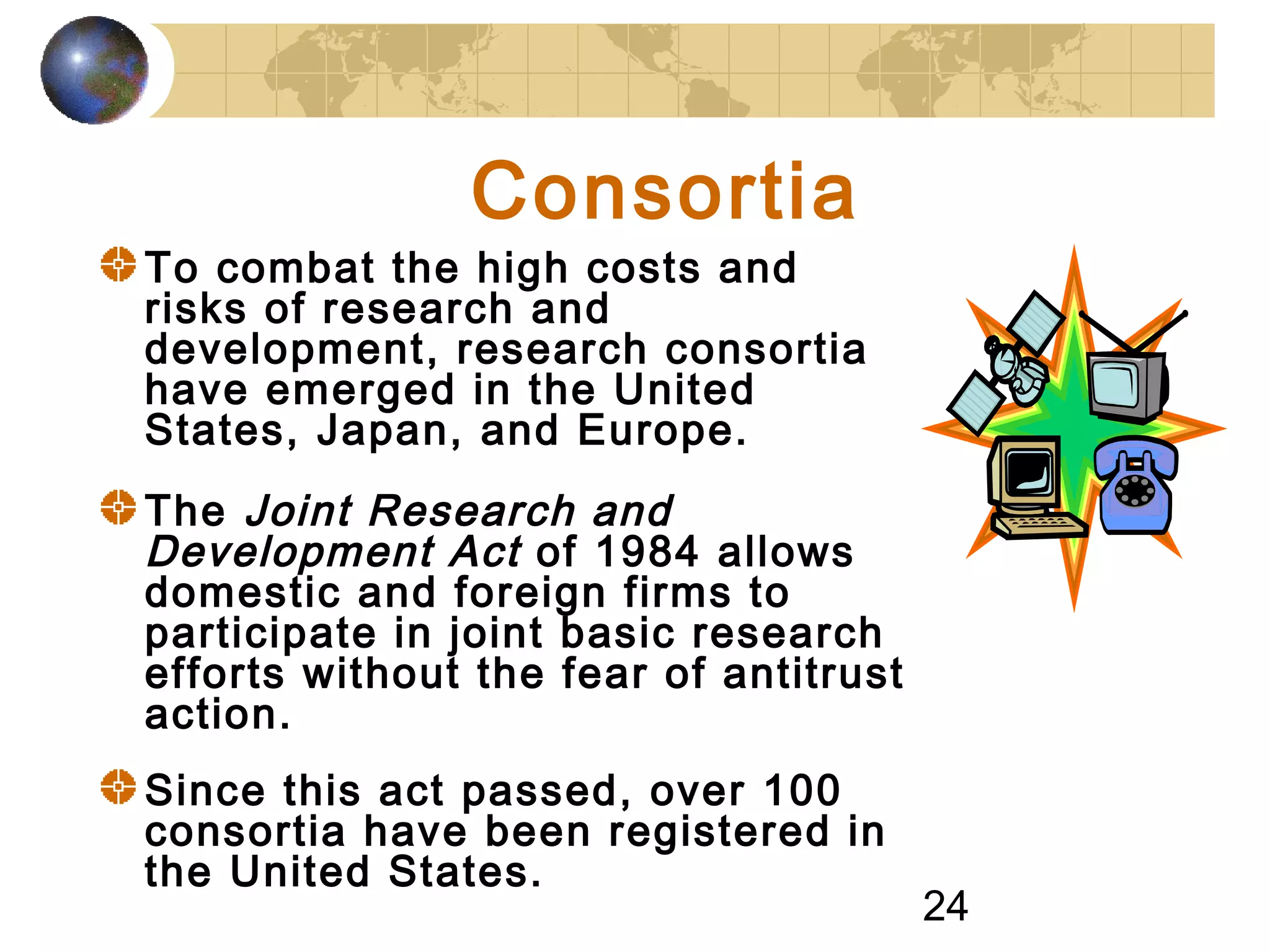24
Consortia
To combat the high costs and
risks of research and
development, research consortia
have emerged in the United
States, Japan, and Europe.
The Joint Research and
Development Act of 1984 allows
domestic and foreign firms to
participate in joint basic research
efforts without the fear of antitrust
action.
Since this act passed, over 100
consortia have been registered in
the United States.
 