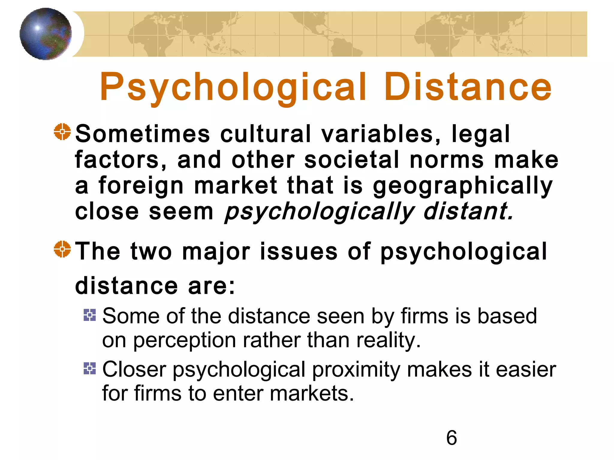 6
Psychological Distance
Sometimes cultural variables, legal
factors, and other societal norms make
a foreign market that is geographically
close seem psychologically distant.
The two major issues of psychological
distance are:
Some of the distance seen by firms is based
on perception rather than reality.
Closer psychological proximity makes it easier
for firms to enter markets.
 