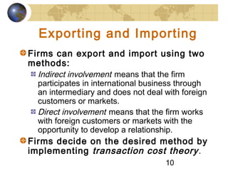 10
Exporting and Importing
Firms can export and import using two
methods:
Indirect involvement means that the firm
participates in international business through
an intermediary and does not deal with foreign
customers or markets.
Direct involvement means that the firm works
with foreign customers or markets with the
opportunity to develop a relationship.
Firms decide on the desired method by
implementing transaction cost theory.
 