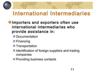 11
International Intermediaries
Importers and exporters often use
international intermediaries who
provide assistance in:
Documentation
Financing
Transportation
Identification of foreign suppliers and trading
companies
Providing business contacts
 