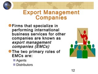 12
Export Management
Companies
Firms that specialize in
performing international
business services for other
companies are known as
export management
companies (EMCs)
The two primary roles of
EMCs are:
Agents
Distributors
 