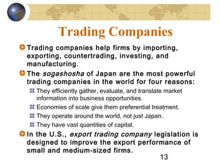 13
Trading Companies
Trading companies help firms by importing,
exporting, countertrading, investing, and
manufacturing.
The sogashosha of Japan are the most powerful
trading companies in the world for four reasons:
They efficiently gather, evaluate, and translate market
information into business opportunities.
Economies of scale give them preferential treatment.
They operate around the world, not just Japan.
They have vast quantities of capital.
In the U.S., export trading company legislation is
designed to improve the export performance of
small and medium-sized firms.
 