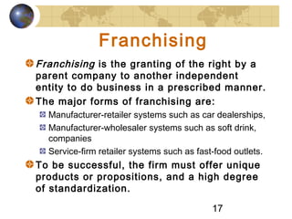 17
Franchising
Franchising is the granting of the right by a
parent company to another independent
entity to do business in a prescribed manner.
The major forms of franchising are:
Manufacturer-retailer systems such as car dealerships,
Manufacturer-wholesaler systems such as soft drink,
companies
Service-firm retailer systems such as fast-food outlets.
To be successful, the firm must offer unique
products or propositions, and a high degree
of standardization.
 