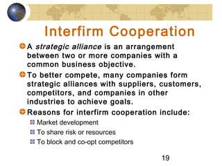 19
Interfirm Cooperation
A strategic alliance is an arrangement
between two or more companies with a
common business objective.
To better compete, many companies form
strategic alliances with suppliers, customers,
competitors, and companies in other
industries to achieve goals.
Reasons for interfirm cooperation include:
Market development
To share risk or resources
To block and co-opt competitors
 