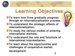2
Learning Objectives
To learn how firms gradually progress
through an internationalization process.
To understand the strategic effects of
internationalization.
To study the various modes of entering
international markets.
To understand the role and functions of
international intermediaries.
To learn about the opportunities and
challenges of cooperative market
development.
 