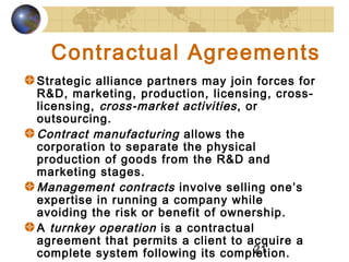 21
Contractual Agreements
Strategic alliance partners may join forces for
R&D, marketing, production, licensing, cross-
licensing, cross-market activities, or
outsourcing.
Contract manufacturing allows the
corporation to separate the physical
production of goods from the R&D and
marketing stages.
Management contracts involve selling one’s
expertise in running a company while
avoiding the risk or benefit of ownership.
A turnkey operation is a contractual
agreement that permits a client to acquire a
complete system following its completion.
 
