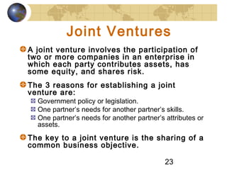 23
Joint Ventures
A joint venture involves the participation of
two or more companies in an enterprise in
which each party contributes assets, has
some equity, and shares risk.
The 3 reasons for establishing a joint
venture are:
Government policy or legislation.
One partner’s needs for another partner’s skills.
One partner’s needs for another partner’s attributes or
assets.
The key to a joint venture is the sharing of a
common business objective.
 