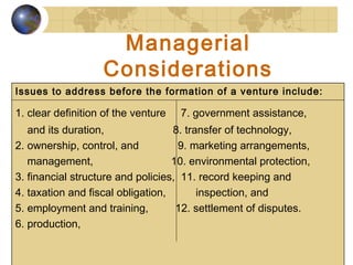 25
Managerial
Considerations
Issues to address before the formation of a venture include:
1. clear definition of the venture 7. government assistance,
and its duration, 8. transfer of technology,
2. ownership, control, and 9. marketing arrangements,
management, 10. environmental protection,
3. financial structure and policies, 11. record keeping and
4. taxation and fiscal obligation, inspection, and
5. employment and training, 12. settlement of disputes.
6. production,
 