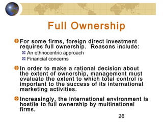 26
Full Ownership
For some firms, foreign direct investment
requires full ownership. Reasons include:
An ethnocentric approach
Financial concerns
In order to make a rational decision about
the extent of ownership, management must
evaluate the extent to which total control is
important to the success of its international
marketing activities.
Increasingly, the international environment is
hostile to full ownership by multinational
firms.
 