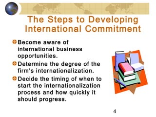 4
The Steps to Developing
International Commitment
Become aware of
international business
opportunities.
Determine the degree of the
firm’s internationalization.
Decide the timing of when to
start the internationalization
process and how quickly it
should progress.
 