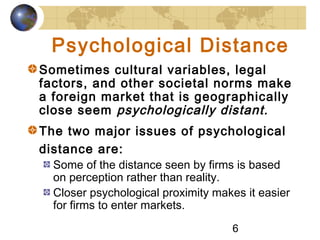 6
Psychological Distance
Sometimes cultural variables, legal
factors, and other societal norms make
a foreign market that is geographically
close seem psychologically distant.
The two major issues of psychological
distance are:
Some of the distance seen by firms is based
on perception rather than reality.
Closer psychological proximity makes it easier
for firms to enter markets.
 