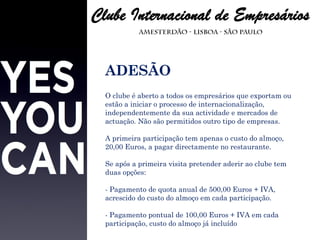 ADESÃO O clube é aberto a todos os empresários que exportam ou estão a iniciar o processo de internacionalização, independentemente da sua actividade e mercados de actuação. Não são permitidos outro tipo de empresas. A primeira participação tem apenas o custo do almoço, 20,00 Euros, a pagar directamente no restaurante. Se após a primeira visita pretender aderir ao clube tem duas opções: - Pagamento de quota anual de 500,00 Euros + IVA, acrescido do custo do almoço em cada participação. - Pagamento pontual de 100,00 Euros + IVA em cada participação, custo do almoço já incluído 