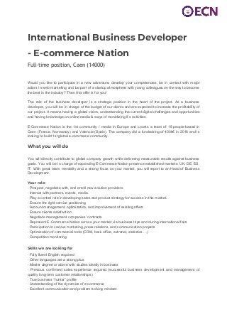  
 
International Business Developer  
- E-commerce Nation 
Full-time position, Caen (14000) 
Would you like to participate in a new adventure, develop your competencies, be in contact with major
actors in web marketing and be part of a startup atmosphere with young colleagues on the way to become
the best in the industry? Then this offer is for you!
The role of the business developer is a strategic position in the heart of the project. As a business
developer, you will be in charge of the budget of our clients and are expected to increase the profitability of
our project. It means having a global vision, understanding the current digital challenges and opportunities
and having knowledge on online media & ways of monetizing it´s activities.
E-Commerce Nation is the 1st community / media in Europe and counts a team of 18 people based in
Caen (France, Normandy) and Valencia (Spain). The company did a fundraising of 400k€ in 2018 and is
looking to build 1st global e-commerce community. 
 
What you will do 
 
You will directly contribute to global company growth while delivering measurable results against business
goals. You will be in charge of expanding E-Commerce Nation presence established markets: UK, DE, ES,
IT. With great team mentality and a strong focus on your market, you will report to an Head of Business
Development.
Your role:
· Prospect, negotiate with, and enroll new solution providers
· Interact with partners, events, media.
· Play a central role in developing sales and product strategy for success in this market.
· Ensure the right service positioning
· Account management, optimization, and improvement of existing offers
· Ensure clients satisfaction
· Negotiate management companies’ contracts
· Represent E-Commerce Nation across your market via business trips and during international fairs
· Participation in various marketing, press relations, and communication projects
· Optimization of commercial tools (CRM, back office, extranet, statistics …)
· Competition monitoring
Skills we are looking for
· Fully fluent English required
· Other languages are a strong plus
· Master degree or above with studies ideally in business
· Previous confirmed sales experience required (successful business development and management of
quality long-term customer relationships)
· True business “hunter” profile
· Understanding of the dynamics of e-commerce
· Excellent communication and problem-solving mindset
 