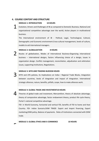 4. COURSE CONTENT AND STRUCTURE
1
MODULE 1: INTRODUCTION 10 HOURS
Evolution, Drivers and Challenges of IB as compared to Domestic Business, National and
organizational competitive advantage over the world, Active players in multinational
business.
The International environment of IB - Political, Legal, Technological, Cultural,
Demographic and Economic environment.Cross-cultural management, levels of culture,
models to aid international managers.
2
MODULE 2: GLOBALIZATION 8 HOURS
Routes of globalization, Modes of International Business-Organizing international
business – international designs, factors influencing choice of a design, issues in
organization design. Conflict management, reconciliation, adjudication and arbitration
issues, supporting Institutions, Negotiations.
3
MODULE 3: WTO AND TRADING BLOCKS8 HOURS
WTO and LPG policies, Its Implications on India— Regional Trade Blocks, Integration
between countries, levels of integration and impact of integration. International
strategic alliances, nature, benefits, pitfalls, scope, how to make alliances work.
4
MODULE 4: GLOBAL TRADE AND INVESTMENT10 HOURS
Theories of global trade and investment, Mercantilism, theory of absolute advantage,
theory of comparative advantage, factor endowment theory, product life cycle theory,
Porter’s national competitive advantage.
FDI- in World Economy, horizontal and vertical FDI, benefits of FDI to home and Host
Country. FDI- Indian Scenario.EXIM TRADE- Export and Import financing, Export
marketing,EXIM policy, Balance of payments. Roles of Institutions connected with EXIM
trade.
5
MODULE 5: GLOBAL ETHICS AND E-COMMERCE 10 HOURS
 