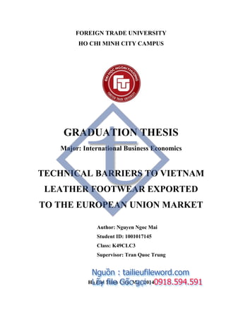 FOREIGN TRADE UNIVERSITY
HO CHI MINH CITY CAMPUS
GRADUATION THESIS
Major: International Business Economics
TECHNICAL BARRIERS TO VIETNAM
LEATHER FOOTWEAR EXPORTED
TO THE EUROPEAN UNION MARKET
Author: Nguyen Ngoc Mai
Student ID: 1001017145
Class: K49CLC3
Supervisor: Tran Quoc Trung
Ho Chi Minh City, May 2014
 