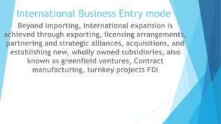 International Business Entry mode
Beyond importing, international expansion is
achieved through exporting, licensing arrangements,
partnering and strategic alliances, acquisitions, and
establishing new, wholly owned subsidiaries, also
known as greenfield ventures, Contract
manufacturing, turnkey projects FDI
 