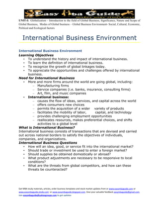 UNIT-I: Globalization – Introduction to the field of Global Business, Significance, Nature and Scope of
Global Business, Modes of Global business – Global Business Environment- Social, Cultural, Economic,
Political and Ecological factors


   International Business Environment
International Business Environment
Learning Objectives
   • To understand the history and impact of international business.
   • To learn the definition of international business.
   • To recognize the growth of global linkages today.
   • To appreciate the opportunities and challenges offered by international
      business.
Need for International Business
   • More and more firms around the world are going global, including:
         – Manufacturing firms
         – Service companies (i.e. banks, insurance, consulting firms)
         – Art, film, and music companies
   • International business:
         – causes the flow of ideas, services, and capital across the world
         – offers consumers new choices
         – permits the acquisition of a wider variety of products
         – facilitates the mobility of labor,     capital, and technology
         – provides challenging employment opportunities
         – reallocates resources, makes preferential choices, and shifts
            activities to a global level
What is International Business?
International business consists of transactions that are devised and carried
out across national borders to satisfy the objectives of individuals,
companies, and organizations.
International Business Questions
   • How will an idea, good, or service fit into the international market?
   • Should trade or investment be used to enter a foreign market?
   • Should supplies be obtained domestically or abroad?
   • What product adjustments are necessary to be responsive to local
      conditions?
   • What are the threats from global competitors, and how can these
      threats be counteracted?




Get MBA study materials, articles, order business templates and stock market updates from or www.easymbaguide.com or
www.easymbaguide.jimdo.com or www.easymbaguide.blogspot.com. Give your valuable feedback easymbaguide@gmail.com.
Join easymbaguide@yahoogroups.com to get updates
 