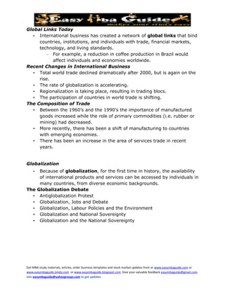 Global Links Today
   • International business has created a network of global links that bind
     countries, institutions, and individuals with trade, financial markets,
     technology, and living standards.
        – For example, a reduction in coffee production in Brazil would
           affect individuals and economies worldwide.
Recent Changes in International Business
   • Total world trade declined dramatically after 2000, but is again on the
     rise.
   • The rate of globalization is accelerating.
   • Regionalization is taking place, resulting in trading blocs.
   • The participation of countries in world trade is shifting.
The Composition of Trade
   • Between the 1960’s and the 1990’s the importance of manufactured
     goods increased while the role of primary commodities (i.e. rubber or
     mining) had decreased.
   • More recently, there has been a shift of manufacturing to countries
     with emerging economies.
   • There has been an increase in the area of services trade in recent
     years.


Globalization
    •    Because of globalization, for the first time in history, the availability
         of international products and services can be accessed by individuals in
         many countries, from diverse economic backgrounds.
The     Globalization Debate
  •      Antiglobalization Protest
  •      Globalization, Jobs and Debate
  •      Globalization, Labour Policies and the Environment
  •      Globalization and National Sovereignty
  •      Globalization and the National Sovereignty




Get MBA study materials, articles, order business templates and stock market updates from or www.easymbaguide.com or
www.easymbaguide.jimdo.com or www.easymbaguide.blogspot.com. Give your valuable feedback easymbaguide@gmail.com.
Join easymbaguide@yahoogroups.com to get updates
 