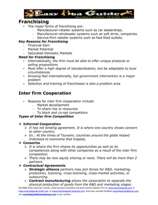 Franchising
    •The major forms of franchising are:
         – Manufacturer-retailer systems such as car dealerships,
         – Manufacturer-wholesaler systems such as soft drink, companies
         – Service-firm retailer systems such as fast-food outlets.
Key Reasons for Franchising
  - Financial Gain
  - Market Potential
  - Saturated Domestic Markets
Need for Franchising
  • Internationally, the firm must be able to offer unique products or
     selling propositions
  • Must offer a high degree of standardization, but be adaptable to local
     circumstances
  • Growing fast internationally, but government intervention is a major
     problem
  • Selection and training of franchisees is also a problem area


Inter firm Cooperation
    •Reasons for inter firm cooperation include:
       – Market development
       – To share risk or resources
       – To block and co-opt competitors
Types of Inter firm Competition

 Informal Cooperation
    It has not binding agreement. It is where one country shows concern
     to other country.
    Ex.: At the times of Tsunami, countries around the globe helped
     Indonesia to overcome that tragedy.
 Consortia
    It is where the firm shares its opportunities as well as its
     competences along with other companies as a result of the inter firm
     competition.
    There may be new equity sharing or none. There will be more than 2
     partners.
 Contractual Agreements
    Strategic alliance partners may join forces for R&D, marketing,
     production, licensing, cross-licensing, cross-market activities, or
     outsourcing.
    Contract manufacturing allows the corporation to separate the
     physical production of goods from the R&D and marketing stages.
Get MBA study materials, articles, order business templates and stock market updates from or www.easymbaguide.com or
www.easymbaguide.jimdo.com or www.easymbaguide.blogspot.com. Give your valuable feedback easymbaguide@gmail.com.
Join easymbaguide@yahoogroups.com to get updates
 