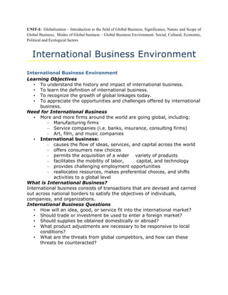 UNIT-I: Globalization – Introduction to the field of Global Business, Significance, Nature and Scope of
Global Business, Modes of Global business – Global Business Environment- Social, Cultural, Economic,
Political and Ecological factors


   International Business Environment
International Business Environment
Learning Objectives
   • To understand the history and impact of international business.
   • To learn the definition of international business.
   • To recognize the growth of global linkages today.
   • To appreciate the opportunities and challenges offered by international
      business.
Need for International Business
   • More and more firms around the world are going global, including:
         – Manufacturing firms
         – Service companies (i.e. banks, insurance, consulting firms)
         – Art, film, and music companies
   • International business:
         – causes the flow of ideas, services, and capital across the world
         – offers consumers new choices
         – permits the acquisition of a wider variety of products
         – facilitates the mobility of labor,     capital, and technology
         – provides challenging employment opportunities
         – reallocates resources, makes preferential choices, and shifts
            activities to a global level
What is International Business?
International business consists of transactions that are devised and carried
out across national borders to satisfy the objectives of individuals,
companies, and organizations.
International Business Questions
   • How will an idea, good, or service fit into the international market?
   • Should trade or investment be used to enter a foreign market?
   • Should supplies be obtained domestically or abroad?
   • What product adjustments are necessary to be responsive to local
      conditions?
   • What are the threats from global competitors, and how can these
      threats be counteracted?
 