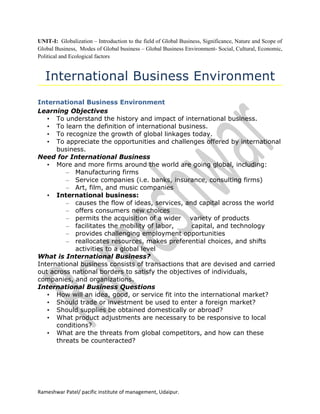 UNIT-I: Globalization – Introduction to the field of Global Business, Significance, Nature and Scope of
Global Business, Modes of Global business – Global Business Environment- Social, Cultural, Economic,
Political and Ecological factors


   International Business Environment
International Business Environment
Learning Objectives
   • To understand the history and impact of international business.
   • To learn the definition of international business.
   • To recognize the growth of global linkages today.
   • To appreciate the opportunities and challenges offered by international
      business.
Need for International Business
   • More and more firms around the world are going global, including:
         – Manufacturing firms
         – Service companies (i.e. banks, insurance, consulting firms)
         – Art, film, and music companies
   • International business:
         – causes the flow of ideas, services, and capital across the world
         – offers consumers new choices
         – permits the acquisition of a wider variety of products
         – facilitates the mobility of labor,     capital, and technology
         – provides challenging employment opportunities
         – reallocates resources, makes preferential choices, and shifts
            activities to a global level
What is International Business?
International business consists of transactions that are devised and carried
out across national borders to satisfy the objectives of individuals,
companies, and organizations.
International Business Questions
   • How will an idea, good, or service fit into the international market?
   • Should trade or investment be used to enter a foreign market?
   • Should supplies be obtained domestically or abroad?
   • What product adjustments are necessary to be responsive to local
      conditions?
   • What are the threats from global competitors, and how can these
      threats be counteracted?




Rameshwar Patel/ pacific institute of management, Udaipur.
 