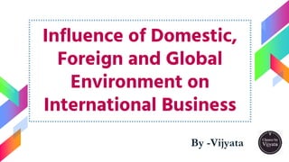 Influence of Domestic,
Foreign and Global
Environment on
International Business
By -Vijyata
1
 