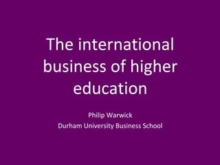 The international 
business of higher 
education 
Philip Warwick 
Durham University Business School 
 
