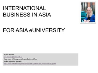 INTERNATIONAL
BUSINESS IN ASIA
FOR ASIA eUNIVERSITY
DrJaneMenzies
jane.menzies@deakin.edu.au
DepartmentofManagement,DeakinBusiness School
DeakinUniversity, Australia
http://www.linkedin.com/profile/viewid=9062770&trk=nav_responsive_tab_profile
 