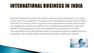 International Business in India looks really lucrative and every passing day, it is coming
up with only more possibilities. The growth in the international business sector in India is
more than 7% annually. There is scope for more improvement if only the relations with
the neighboring countries are stabilized. The mind-blowing performance of the stock
market in India has gathered all the more attention (in comparison to the other
international bourses). India definitely stands as an opportune place to explore business
possibilities, with its high-skilled manpower and budding middle class segment.
 