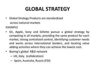 GLOBAL STRATEGY
• Global Strategy Products are standardized
across national markets
EXAMPLE
• GE, Apple, Sony and Gillette pursue a global strategy by
competing in all markets, providing the same product for each
market, strong centralized control, identifying customer needs
and wants across international borders, and locating value
adding activities where they can achieve the lowest cost.
• Boeing’s global R&D network
– UK, Italy, (collobration)
– Spain, Australia, Russia (FDI)