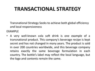 TRANSACTIONAL STRATEGY
Transnational Strategy Seeks to achieve both global efficiency
and local responsiveness
EXAMPLE
• A very well-known cola soft drink is one example of a
transnational product. This company's beverage recipe is kept
secret and has not changed in many years. The product is sold
in over 200 countries worldwide, and this beverage company
retains exactly the same beverage formulation in each
country. The bottle’s label may reflect the local language, but
the logo and contents remain the same.