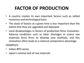 FACTOR OF PRODUCTION
• A country creates its own important factors such as skilled
resources and technological base.
• The stock of factors at a given time is less important than the
extent that they are upgraded and deployed.
• Local disadvantages in factors of production force innovation.
Adverse conditions such as labor shortages or scarce raw
materials force firms to develop new methods, and this
innovation often leads to a national comparative advantage.
EXAMPLES:
• Indian BPO sector
• Japan's relative lack of raw materials