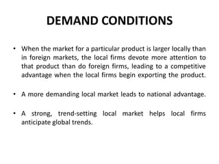 DEMAND CONDITIONS
• When the market for a particular product is larger locally than
in foreign markets, the local firms devote more attention to
that product than do foreign firms, leading to a competitive
advantage when the local firms begin exporting the product.
• A more demanding local market leads to national advantage.
• A strong, trend-setting local market helps local firms
anticipate global trends.