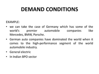DEMAND CONDITIONS
EXAMPLE:
• we can take the case of Germany which has some of the
world's premier automobile companies like
Mercedes, BMW, Porsche.
• German auto companies have dominated the world when it
comes to the high-performance segment of the world
automobile industry.
• General electric
• In Indian BPO sector