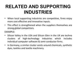 RELATED AND SUPPORTING
INDUSTRIES
• When local supporting industries are competitive, firms enjoy
more cost effective and innovative inputs.
• This effect is strengthened when the suppliers themselves are
strong global competitors.
EXAMPLE:
• Silicon Valley in the USA and Silicon Glen in the UK are techno
clusters of high-technology industries which includes
individual computer software & semi-conductor firms.
• In Germany, a similar cluster exists around chemicals, synthetic
dyes, textiles and textile machinery.