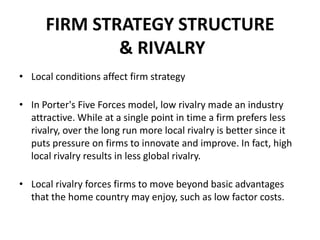 FIRM STRATEGY STRUCTURE
& RIVALRY
• Local conditions affect firm strategy
• In Porter's Five Forces model, low rivalry made an industry
attractive. While at a single point in time a firm prefers less
rivalry, over the long run more local rivalry is better since it
puts pressure on firms to innovate and improve. In fact, high
local rivalry results in less global rivalry.
• Local rivalry forces firms to move beyond basic advantages
that the home country may enjoy, such as low factor costs.