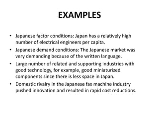 EXAMPLES
• Japanese factor conditions: Japan has a relatively high
number of electrical engineers per capita.
• Japanese demand conditions: The Japanese market was
very demanding because of the written language.
• Large number of related and supporting industries with
good technology, for example, good miniaturized
components since there is less space in Japan.
• Domestic rivalry in the Japanese fax machine industry
pushed innovation and resulted in rapid cost reductions.