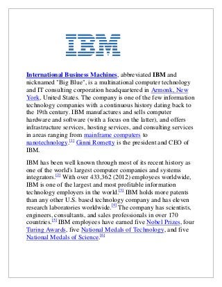 International Business Machines, abbreviated IBM and
nicknamed "Big Blue", is a multinational computer technology
and IT consulting corporation headquartered in Armonk, New
York, United States. The company is one of the few information
technology companies with a continuous history dating back to
the 19th century. IBM manufactures and sells computer
hardware and software (with a focus on the latter), and offers
infrastructure services, hosting services, and consulting services
in areas ranging from mainframe computers to
nanotechnology.[1] Ginni Rometty is the president and CEO of
IBM.
IBM has been well known through most of its recent history as
one of the world's largest computer companies and systems
integrators.[2] With over 433,362 (2012) employees worldwide,
IBM is one of the largest and most profitable information
technology employers in the world.[3] IBM holds more patents
than any other U.S. based technology company and has eleven
research laboratories worldwide.[4] The company has scientists,
engineers, consultants, and sales professionals in over 170
countries.[5] IBM employees have earned five Nobel Prizes, four
Turing Awards, five National Medals of Technology, and five
National Medals of Science.[6]

 