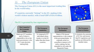 3) The European Union
The European Union (EU) is the most important trading bloc
in the world today.
27 countries currently “belong” to the EU, making it the
world’s richest market, with a total GDP of $14.4 trillion.
The EU is governed by four organizations:
The European
Commission
The European
Parliament
The European
Court of Justice
The Council of
the Economic
Union
Made up of 27 members,
each of whom is
responsible to his or her
home government, is the
EU’s main decision-
making body.
Is composed of 27
individuals whose
loyalty is to the EU
rather than their home
countries
Made of 785 elected
representatives, is the weakest
of the governing bodies. It
originally acted in a
consultative manner in EU
policy making, but has
expanded its role under the
Maastricht Treaty.
It interprets the meaning
of EU law and ensures
that EU regulations and
policies are followed by
member states.
10
 