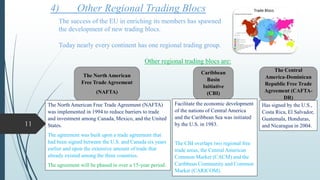 4) Other Regional Trading Blocs
The success of the EU in enriching its members has spawned
the development of new trading blocs.
Today nearly every continent has one regional trading group.
Other regional trading blocs are:
The North American
Free Trade Agreement
(NAFTA)
Caribbean
Basin
Initiative
(CBI)
The Central
America-Dominican
Republic Free Trade
Agreement (CAFTA-
DR)
The North American Free Trade Agreement (NAFTA)
was implemented in 1994 to reduce barriers to trade
and investment among Canada, Mexico, and the United
States.
The agreement was built upon a trade agreement that
had been signed between the U.S. and Canada six years
earlier and upon the extensive amount of trade that
already existed among the three countries.
The agreement will be phased in over a 15-year period.
Facilitate the economic development
of the nations of Central America
and the Caribbean Sea was initiated
by the U.S. in 1983.
The CBI overlaps two regional free
trade areas, the Central American
Common Market (CACM) and the
Caribbean Community and Common
Market (CARICOM).
Has signed by the U.S.,
Costa Rica, El Salvador,
Guatemala, Honduras,
and Nicaragua in 2004.11
 