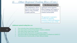 Additional regional trading blocs are:
 The Australia-New Zealand Agreement.
 The Association of South East Asian Nations (ASEAN)
 The Asian Free Trade Area (AFTA)
 The Asia-Pacific Economic Cooperation (APEC)
 The South African Development Coordination Conference (SADCC)
 The Economic Community of West African States
4) Other Regional Trading Blocs (Cont.)
The MercosurAccord
Agreement among Argentina,
Brazil, Paraguay, and Uruguay to
cut internal tariffs and establish
common external tariffs.
The agreement is expected to
revitalize the stagnating
economies of Brazil and Argentina
by stimulating new flows of FDI.
The Andean Community
Was established in 1969 to
promote free trade among
Bolivia, Chile, Colombia,
Ecuador, and Peru.
12
 