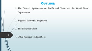 OUTLINE:
1. The General Agreements on Tariffs and Trade and the World Trade
Organization
2. Regional Economic Integration
3. The European Union
4. Other Regional Trading Blocs
2
 